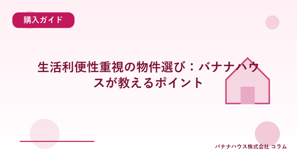 生活利便性重視の物件選び：バナナハウスが教えるポイント